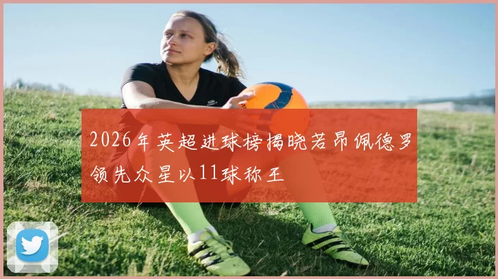 2026年英超进球榜揭晓若昂佩德罗领先众星以11球称王