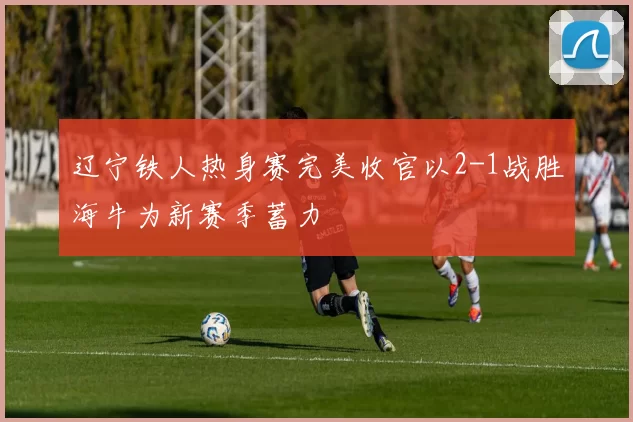 辽宁铁人热身赛完美收官以2-1战胜海牛为新赛季蓄力